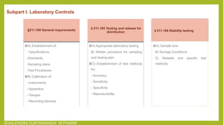 Subpart I: Laboratory Controls
§211.160 General requirements
A) Establishment of:
- Specifications.
-Standards
-Sampling plans
-Test Procedures
B) Calibration of:
- Instruments.
- Apparatus
- Gauges
- Recording Devices
§211.165 Testing and release for
distribution
A) Appropriate laboratory testing.
B) Written procedure for sampling
and testing plan.
C) Establishment of test methods
for,
- Accuracy.
- Sensitivity
- Specificity
- Reproducibility
§211.166 Stability testing
A) Sample size
B) Storage Conditions
C) Reliable and specific test
methods
SHAILENDRA SURYAWANSHI M PHARM
 