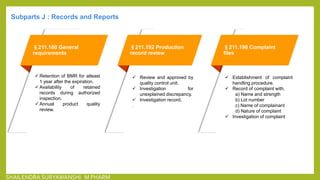 §211.180 General
requirements
 Retention of BMR for atleast
1 year after the expiration.
 Availability of retained
records during authorized
inspection.
 Annual product quality
review.
§211.192 Production
record review
 Review and approved by
quality control unit.
 Investigation for
unexplained discrepancy.
 Investigation record.
.
§211.198 Complaint
files
 Establishment of complaint
handling procedure.
 Record of complaint with,
a) Name and strength
b) Lot number
c) Name of complainant
d) Nature of complaint
 Investigation of complaint
Subparts J : Records and Reports
SHAILENDRA SURYAWANSHI M PHARM
 