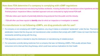 How does FDA determine if a company is complying with cGMP regulations
 FDA inspects pharmaceutical manufacturing facilities worldwide, including facilities that manufacture active ingredients and the
finished product. Inspections follow a standard approach and are conducted by highly trained FDA staff.
 FDA also relies upon reports of potentially defective drug products from the public and the industry.
 FDA will often use these reports to identify sites for which an inspection or investigation is needed.
If a manufacturer is not following cGMPs, are drug products safe for use?
 If a company is not complying with CGMP regulations, any drug it makes is considered “adulterated” under the law. This kind of
adulteration means that the drug was not manufactured under conditions that comply with cGMP. It does not mean that there is
necessarily something wrong with the drug.
 FDA regulatory action is intended to stop the distribution or manufacturing of violated product.
 For consumers currently taking medicines from a company that was not following cGMPs, FDA usually advises these
consumers not to interrupt their drug therapy, which could have serious implications for their health.
SHAILENDRA SURYAWANSHI M PHARM
 