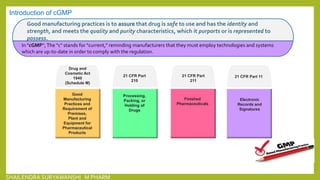 21 CFR Part
210
Processing,
Packing, or
Holding of
Drugs
21 CFR Part
211
Finished
Pharmaceuticals
21 CFR Part 11
Electronic
Records and
Signatures
Introduction of cGMP
Good manufacturing practices is to assure that drug is safe to use and has the identity and
strength, and meets the quality and purity characteristics, which it purports or is represented to
possess.
In "cGMP“,The "c" stands for "current," reminding manufacturers that they must employ technologies and systems
which are up-to-date in order to comply with the regulation.
Drug and
Cosmetic Act
1940
(Schedule M)
Good
Manufacturing
Practices and
Requirement of
Premises,
Plant and
Equipment for
Pharmaceutical
Products
SHAILENDRA SURYAWANSHI M PHARM
 