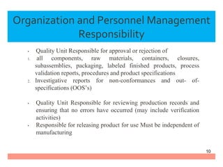 • Quality Unit Responsible for approval or rejection of
1. all components, raw materials, containers, closures,
subassemblies, packaging, labeled finished products, process
validation reports, procedures and product specifications
2. Investigative reports for non-conformances and out- of-
specifications (OOS’s)
• Quality Unit Responsible for reviewing production records and
ensuring that no errors have occurred (may include verification
activities)
• Responsible for releasing product for use Must be independent of
manufacturing
Organization and Personnel Management
Responsibility
10
 