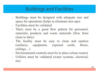 Buildings and Facilities
• Buildings must be designed with adequate size and
space for operations (helps to eliminate mix-ups)
• Facilities must be validated
• There must be a good flow pattern for personnel,
materials, products and waste materials (flow from
clean to dirty)
• The facility must be easy to clean and sanitize
(surfaces, equipment, exposed cords, floors,
ceilings…)
• Environmental controls must be in place (clean rooms)
• Utilities must be validated (water systems, electrical,
etc)
12
 
