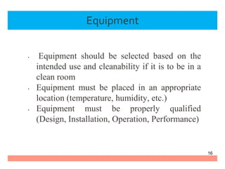 Equipment
• Equipment should be selected based on the
intended use and cleanability if it is to be in a
clean room
• Equipment must be placed in an appropriate
location (temperature, humidity, etc.)
• Equipment must be properly qualified
(Design, Installation, Operation, Performance)
16
 
