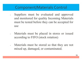 Component/Materials Control
• Suppliers must be evaluated and approved
and monitored for quality Incoming Materials
must be tested before they can be accepted for
use
• Materials must be placed in stores or issued
according to FIFO (stock rotation)
• Materials must be stored so that they are not
mixed up, damaged, or contaminated.
19
 