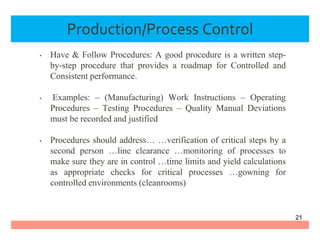 Production/Process Control
• Have & Follow Procedures: A good procedure is a written step-
by-step procedure that provides a roadmap for Controlled and
Consistent performance.
• Examples: – (Manufacturing) Work Instructions – Operating
Procedures – Testing Procedures – Quality Manual Deviations
must be recorded and justified
• Procedures should address… …verification of critical steps by a
second person …line clearance …monitoring of processes to
make sure they are in control …time limits and yield calculations
as appropriate checks for critical processes …gowning for
controlled environments (cleanrooms)
21
 