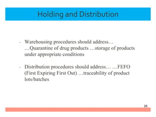 Holding and Distribution
• Warehousing procedures should address…
…Quarantine of drug products …storage of products
under appropriate conditions
• Distribution procedures should address… …FEFO
(First Expiring First Out) …traceability of product
lots/batches
26
 