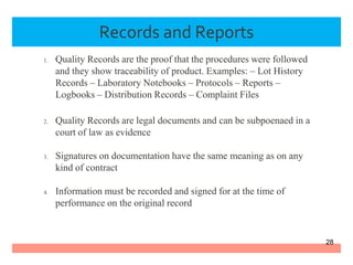 Records and Reports
1. Quality Records are the proof that the procedures were followed
and they show traceability of product. Examples: – Lot History
Records – Laboratory Notebooks – Protocols – Reports –
Logbooks – Distribution Records – Complaint Files
2. Quality Records are legal documents and can be subpoenaed in a
court of law as evidence
3. Signatures on documentation have the same meaning as on any
kind of contract
4. Information must be recorded and signed for at the time of
performance on the original record
28
 