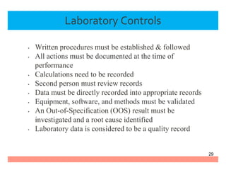 Laboratory Controls
• Written procedures must be established & followed
• All actions must be documented at the time of
performance
• Calculations need to be recorded
• Second person must review records
• Data must be directly recorded into appropriate records
• Equipment, software, and methods must be validated
• An Out-of-Specification (OOS) result must be
investigated and a root cause identified
• Laboratory data is considered to be a quality record
29
 