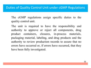 Duties of Quality Control Unit under cGMP Regulations
The cGMP regulations assign specific duties to the
quality control unit.
The unit is required to have the responsibility and
authority to approve or reject all components, drug
product containers, closures, in-process materials,
packaging material, labeling, and drug products and the
authority to review production records to assure that no
errors have occurred or, if errors have occurred, that they
have been fully investigated.
32
 