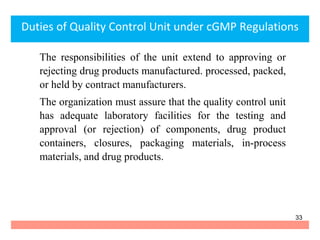 The responsibilities of the unit extend to approving or
rejecting drug products manufactured. processed, packed,
or held by contract manufacturers.
The organization must assure that the quality control unit
has adequate laboratory facilities for the testing and
approval (or rejection) of components, drug product
containers, closures, packaging materials, in-process
materials, and drug products.
Duties of Quality Control Unit under cGMP Regulations
33
 
