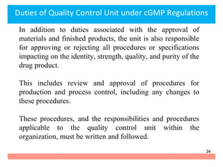 In addition to duties associated with the approval of
materials and finished products, the unit is also responsible
for approving or rejecting all procedures or specifications
impacting on the identity, strength, quality, and purity of the
drug product.
This includes review and approval of procedures for
production and process control, including any changes to
these procedures.
These procedures, and the responsibilities and procedures
applicable to the quality control unit within the
organization, must be written and followed.
Duties of Quality Control Unit under cGMP Regulations
34
 