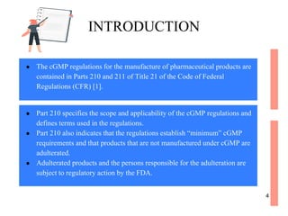 ● The cGMP regulations for the manufacture of pharmaceutical products are
contained in Parts 210 and 211 of Title 21 of the Code of Federal
Regulations (CFR) [1].
INTRODUCTION
● Part 210 specifies the scope and applicability of the cGMP regulations and
defines terms used in the regulations.
● Part 210 also indicates that the regulations establish “minimum” cGMP
requirements and that products that are not manufactured under cGMP are
adulterated.
● Adulterated products and the persons responsible for the adulteration are
subject to regulatory action by the FDA.
4
 