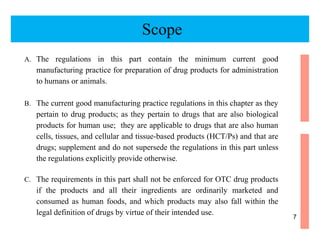 A. The regulations in this part contain the minimum current good
manufacturing practice for preparation of drug products for administration
to humans or animals.
B. The current good manufacturing practice regulations in this chapter as they
pertain to drug products; as they pertain to drugs that are also biological
products for human use; they are applicable to drugs that are also human
cells, tissues, and cellular and tissue-based products (HCT/Ps) and that are
drugs; supplement and do not supersede the regulations in this part unless
the regulations explicitly provide otherwise.
C. The requirements in this part shall not be enforced for OTC drug products
if the products and all their ingredients are ordinarily marketed and
consumed as human foods, and which products may also fall within the
legal definition of drugs by virtue of their intended use.
Scope
7
 