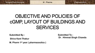 OBJECTIVE AND POLICIES OF
cGMP, LAYOUT OF BUILDINGS AND
SERVICES
Submitted By :
Shiva Kant Thakur
M. Pharm 1st year ( pharmaceutics )
Submitted To :
Dr . Himmat Singh Chawda
Modern Pharmaceutics M . Pharma Pharmaceutics
 