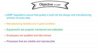 →cGMP regulations assure that quality is built into the design and manufacturing
process at every step.
→ Manufacturing facilities are in good condition.
→ Equipment's are properly maintained and calibrated.
→ Employees are qualified and fully trained.
→ Processes that are reliable and reproducible.
Objective Of cGMP
 