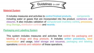 Material System
It includes measures and activities to control finished products, components
including water or gases that are incorporated into the product, containers and
closures. It also includes validation of computerized inventory control, processes,
drug Storage, distribution controls and records.
Packaging and Labelling System
This system includes measures and activities that control the packaging and
labeling of drugs and drug products. It includes written procedures, label
examination and usage, label storage and issuance, packaging and labeling
operations controls and validation of these operations.
Guidelines On cGMP
 