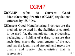 CGMP
CGMP refers to Current Good
Manufacturing Practice (CGMP) regulations
enforced by US FDA.
Current Good Manufacturing Practices are the
methods to be used in, the facilities or controls
to be used for, the manufacturing, processing,
packaging or holding of a drug to assure that
such drug meets the requirements of the act,
and has the identity and strength and meets the
quality and purity characteristics that is
represented
 