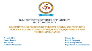 K.B.H SS TRUST’S INSTITUTE OF PHARMACY
MALEGAON,NASHIK
OBJECTIVES AND POLICIES OF CURRENT GOOD MANUFACTURING
PRACTICES,LAYOUT OF BUILDINGS,SERVICES,EQUIPMRNT’S AND
THEIR MAINTANANCE
Presented By:
Osama Tauseef
Roll. No: 06
M.Pharm 1st semester
Guided By:
Dr. A.B Gangurde
Head of Department
Department of pharmaceutics
 