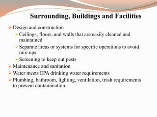 Surrounding, Buildings and Facilities
 Design and construction
 Ceilings, floors, and walls that are easily cleaned and
maintained
 Separate areas or systems for specific operations to avoid
mix-ups
 Screening to keep out pests
 Maintenance and sanitation
 Water meets EPA drinking water requirements
 Plumbing, bathroom, lighting, ventilation, trash requirements
to prevent contamination
 