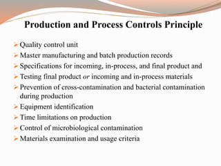 Production and Process Controls Principle
 Quality control unit
 Master manufacturing and batch production records
 Specifications for incoming, in-process, and final product and
 Testing final product or incoming and in-process materials
 Prevention of cross-contamination and bacterial contamination
during production
 Equipment identification
 Time limitations on production
 Control of microbiological contamination
 Materials examination and usage criteria
 