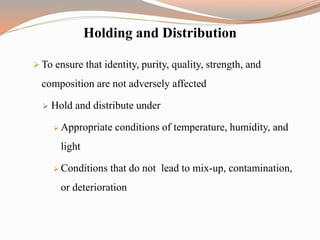 Holding and Distribution
 To ensure that identity, purity, quality, strength, and
composition are not adversely affected
 Hold and distribute under
 Appropriate conditions of temperature, humidity, and
light
 Conditions that do not lead to mix-up, contamination,
or deterioration
 