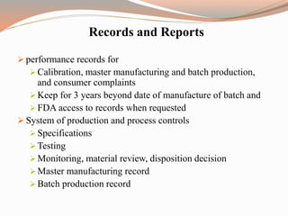 Records and Reports
 performance records for
 Calibration, master manufacturing and batch production,
and consumer complaints
 Keep for 3 years beyond date of manufacture of batch and
 FDA access to records when requested
 System of production and process controls
 Specifications
 Testing
 Monitoring, material review, disposition decision
 Master manufacturing record
 Batch production record
 