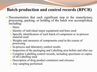 Batch production and control records (BPCR)
 Documentation that each significant step in the manufacture,
processing, packing, or holding of the batch was accomplished,
including:
 Dates
 Identity of individual major equipment and lines used
 Specific identification of each batch of component or in-process
material used
 Weights and measures of components used in the course of
processing
 In-process and laboratory control results
 Inspection of the packaging and Labelling area before and after use
 Complete Labelling control records, including specimens or copies
of all Labelling used
 Description of drug product containers and closures
 Any sampling performed
 