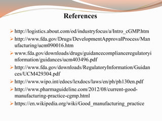 References
 http://logistics.about.com/od/industryfocus/a/Intro_cGMP.htm
 http://www.fda.gov/Drugs/DevelopmentApprovalProcess/Man
ufacturing/ucm090016.htm
 www.fda.gov/downloads/drugs/guidancecomplianceregulatoryi
nformation/guidances/ucm403496.pdf
 http://www.fda.gov/downloads/RegulatoryInformation/Guidan
ces/UCM429304.pdf
 http://www.wipo.int/edocs/lexdocs/laws/en/ph/ph130en.pdf
 http://www.pharmaguideline.com/2012/08/current-good-
manufacturing-practice-cgmp.html
 https://en.wikipedia.org/wiki/Good_manufacturing_practice
 