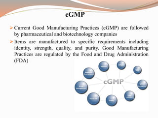 cGMP
 Current Good Manufacturing Practices (cGMP) are followed
by pharmaceutical and biotechnology companies
 Items are manufactured to specific requirements including
identity, strength, quality, and purity. Good Manufacturing
Practices are regulated by the Food and Drug Administration
(FDA)
 