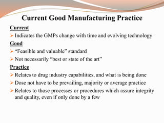 Current
 Indicates the GMPs change with time and evolving technology
Good
 “Feasible and valuable” standard
 Not necessarily “best or state of the art”
Practice
 Relates to drug industry capabilities, and what is being done
 Dose not have to be prevailing, majority or average practice
 Relates to those processes or procedures which assure integrity
and quality, even if only done by a few
Current Good Manufacturing Practice
 