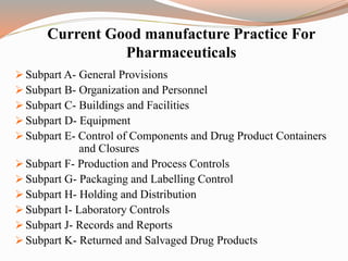 Current Good manufacture Practice For
Pharmaceuticals
 Subpart A- General Provisions
 Subpart B- Organization and Personnel
 Subpart C- Buildings and Facilities
 Subpart D- Equipment
 Subpart E- Control of Components and Drug Product Containers
and Closures
 Subpart F- Production and Process Controls
 Subpart G- Packaging and Labelling Control
 Subpart H- Holding and Distribution
 Subpart I- Laboratory Controls
 Subpart J- Records and Reports
 Subpart K- Returned and Salvaged Drug Products
 
