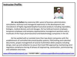 Instructor Profile:
Mr. Jerry Dalfors has extensive (40+ years) of business administration,
consultative, technical and managerial experience in the development and
manufacture of highly regulated biopharmaceutical products including injectables,
biologics, medical devices and oral dosages. He has held permanent employee,
temporary employee and company representative management positions with a
multitude of the major pharmaceutical and biotechnology companies in the US.
He has worked with or assisted more than two dozen companies with the
establishment of controlled document/quality systems, FDA briefing and submittal
documents, project management of several multimillion dollar projects including
design, start-up and validation to assure fast track FDA approval by maintaining strict
regulatory compliance during all phases of engineering, construction, commissioning
and validation and more.
www.onlinecompliancepanel.com | 510-857-5896 | customersupport@onlinecompliancepanel.com
 