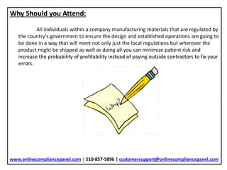 Why Should you Attend:
All individuals within a company manufacturing materials that are regulated by
the country's government to ensure the design and established operations are going to
be done in a way that will meet not only just the local regulations but wherever the
product might be shipped as well as doing all you can minimize patient risk and
increase the probability of profitability instead of paying outside contractors to fix your
errors.
www.onlinecompliancepanel.com | 510-857-5896 | customersupport@onlinecompliancepanel.com
 