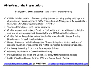 Objectives of the Presentation:
The objectives of the presentation are to cover areas including:
 CGMPs and the concepts of current quality systems, including quality by design and
development, risk management, CAPA, Change Control, Management Responsibilities,
Resources, Manufacturing and Evaluation Activities.
 Terms and Definitions - with related acronyms
 Quality Management System - Quality = Profitability and does all it can to minimize
operator errors, Management Responsibility and GMP/Quality Commitment
 Quality Policy - General elements of the Quality Manual and Individual Training
Requirements for each job description.
 Human Resources - Individual employee files providing documented evidence of
required education or experience and related training for the individual's position
 Purchasing, Incoming Control and Raw Material Release
 Gowning, Environmental Control and Monitoring
 Product Testing, Inspection and Document Review for Final Product Release
 Incident Tracking, Change Control, CAPA and Annual Quality Review
www.onlinecompliancepanel.com | 510-857-5896 | customersupport@onlinecompliancepanel.com
 