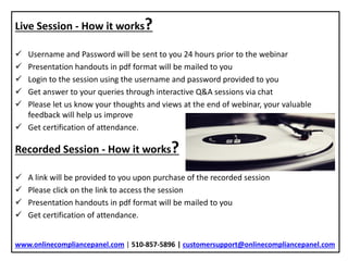 Live Session - How it works?
 Username and Password will be sent to you 24 hours prior to the webinar
 Presentation handouts in pdf format will be mailed to you
 Login to the session using the username and password provided to you
 Get answer to your queries through interactive Q&A sessions via chat
 Please let us know your thoughts and views at the end of webinar, your valuable
feedback will help us improve
 Get certification of attendance.
Recorded Session - How it works?
 A link will be provided to you upon purchase of the recorded session
 Please click on the link to access the session
 Presentation handouts in pdf format will be mailed to you
 Get certification of attendance.
www.onlinecompliancepanel.com | 510-857-5896 | customersupport@onlinecompliancepanel.com
 