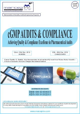 cGMPAUDITS&COMPLIANCE
AchievingQuality&ComplianceExcellenceinPharmaceuticalAudits
02nd - 03rd Dec. 2016
MUMBAI
05th - 06th Dec. 2016
CHANDIGARH
Course Faculty: G. Sundar: Best Documentation Award and Best PQ Award from Thermo Fischer Scientific –
USA (two Consecutive Years) for Clinigene International Limited.
since: 1980
R
training the professionals
cGMP
2016
We will be proud to become your in house training & business consultancy partner for your workforce & plant development.
For any tailor made training’s or consultancy at your facility in any industry vertical’s just email us on:
ortechsupport@marcepinc.com inhouse@marcepinc.com
Let’s make your assets safe & better !
www.marcepinc.com
Maintainability & Reliability Certified Engineering Programs
CORPORATE DISCOUNTS
Register a team of 8 and pay for 5
Register a team of 6 and pay for 4
Register a team of 4 and pay for 3
 