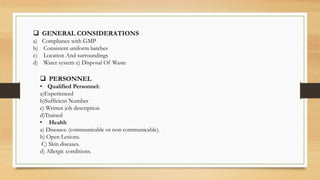  GENERAL CONSIDERATIONS
a) Compliance with GMP
b) Consistent uniform batches
c) Location And surroundings
d) Water system e) Disposal Of Waste
 PERSONNEL
• Qualified Personnel:
a)Experienced
b)Sufficient Number
c) Written job description
d)Trained
• Health
a) Diseases. (communicable or non communicable).
b) Open Lesions.
C) Skin diseases.
d) Allergic conditions.
 
