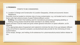  PREMISES:
POINTS TO BE CONSIDERED.
1) Location 2) Design and Construction 4) Location Geography, climate and economic factors
Neighbours
Premises must be located to minimize risks of cross-contamination, e.g. not located next to a malting
factory with high airborne levels of yeast Pollution/effluent control.
• Building :it is evident that building used for manufacture,processing,packaging,labelling or
Holding of drug product should be clean and kept in an orderly manner.
Space provision must be made and gives certain general instruction on space utilization ,as for
following
1)The appropriate place of equipment and material to minimize the risk of mix-ups between different
drugs and all that is required to prepare a product(should also provide for the minimizing of cross
contamination).
2)The receipt, storage ,and holding of all substances for a pharmaceutical product before release for
use.
 