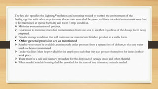 The law also specifies the Lighting,Ventilation and screening requird to control the environment of the
facility,together with other steps to asure that certain areas shall be protected from microbial contamination or dust
or be maintained at special humidity and room Temp. condition.
 Minimize contamination of product.
 Endeavour to minimize microbial contamination from one area to another regardless of the dosage form being
prepared.
 Provide storage condition that will maintain raw material and finished product in a stable form.
 Other general provision are as mentioned
 Suitable water must be available, continuously under pressure from a system free of defects,so that any water
used not been contaminated
 Locker facilities Must be provided for the employees such that they can prepare themselves for duties in their
work place.
 There must be a safe and sanitary procedure for the disposed of sewage ,trash and other Material.
 When needed suitable housing shall be provided for the care of any laboratory animals needed.
 