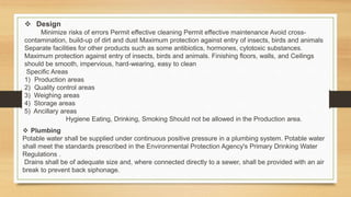  Design
Minimize risks of errors Permit effective cleaning Permit effective maintenance Avoid cross-
contamination, build-up of dirt and dust Maximum protection against entry of insects, birds and animals
Separate facilities for other products such as some antibiotics, hormones, cytotoxic substances.
Maximum protection against entry of insects, birds and animals. Finishing floors, walls, and Ceilings
should be smooth, impervious, hard-wearing, easy to clean
Specific Areas
1) Production areas
2) Quality control areas
3) Weighing areas
4) Storage areas
5) Ancillary areas
Hygiene Eating, Drinking, Smoking Should not be allowed in the Production area.
 Plumbing
Potable water shall be supplied under continuous positive pressure in a plumbing system. Potable water
shall meet the standards prescribed in the Environmental Protection Agency's Primary Drinking Water
Regulations .
Drains shall be of adequate size and, where connected directly to a sewer, shall be provided with an air
break to prevent back siphonage.
 