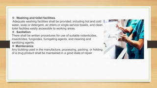  Washing and toilet facilities.
Adequate washing facilities shall be provided, including hot and cold
water, soap or detergent, air driers or single-service towels, and clean
toilet facilities easily accessible to working areas.
 Sanitation
There shall be written procedures for use of suitable rodenticides,
insecticides, fungicides, fumigating agents, and cleaning and
sanitizing agents.
 Maintenance
Any building used in the manufacture, processing, packing, or holding
of a drug product shall be maintained in a good state of repair
 