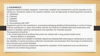  EQUIPMENTS
Equipment shall be located, designed, constructed, adapted and maintained to suit the operation to be
carried out. Should be made of non reactive material, such as High grade of steel Equipment should be
a) Calibrated.
b) Checked.
c) Labelled.
d) Sterilized.
e) Accompanied with SOP.
Equipment used for the manufacture ,processing,packaging,labelling,holding,testing,or control of drugs
shall be maintained in a clean and orderly manner and shall be of suitable type,size,construction and
location to facilitate cleaning maintainance and operation for intended purpose.
The equipment should be:
1) So constructed that all surfaces that come into contact with a drug product shall not be
reactive,additive or absorptive.
2) So constructed and installed to facilitate adjustment,disassemble,cleaningand maintenance to assure
the reliability of control procedure,uniformity of production and exclusion from the drugs of contaminants
from previous and current operation
3) So constructed that any substances required for operation of the equipment such as lubricant,or
coolant,do not contact drug product.
 