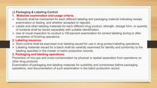  Packaging & Labeling Control
1. Materials examination and usage criteria.
 Records shall be maintained for each different labeling and packaging material indicating receipt,
examination or testing, and whether accepted or rejected.
 Labels and other labeling materials for each different drug product, strength, dosage form, or quantity
of contents shall be stored separately with suitable identification.
 Use of visual inspection to conduct a 100-percent examination for correct labeling during or after
completion of finishing operations.
2. Labeling issuance.
 Strict control shall be exercised over labeling issued for use in drug product labeling operations.
 Labeling materials issued for a batch shall be carefully examined for identity and conformity to the
labeling specified in the master or batch production records.
3. Packaging and labeling operations.
Prevention of mix-ups and cross-contamination by physical or spatial separation from operations on
other drug products
Examination of packaging and labeling materials for suitability and correctness before packaging
operations, and documentation of such examination in the batch production record.
 