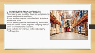  WAREHOUSING AREA (WAREHOUSE)
Warehousing area should be designed and adapted to
ensure good storage conditions.
Should be clean, dry and maintained with acceptable
temperature limits.
Should have appropriate house-keeping and rodents,
pests and vermin control. Separate sampling area for
active raw material and excipients.
Every Material stored should be labeled properly.
Fire Prevention.
 