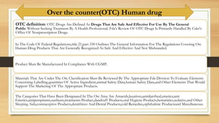 OTC definition: OTC Drugs Are Defined As Drugs That Are Safe And Effective For Use By The General
Public Without Seeking Treatment By A Health Professional. Fda's Review Of OTC Drugs Is Primarily Handled By Cder's
Office Of Nonprescription Drugs.
In The Code Of Federal Regulations,title 21,part 330 Outlines The General Information For The Regulations Covering Otc
Human Drug Products That Are Generally Recognized As Safe And Effective And Not Misbranded.
Product Must Be Manufactured In Compliance With CGMP..
Materials That Are Under The Otc Classification Must Be Reviewed By The Appropriate Fda Division To Evaluate Elements
Concerning Labelling,quantities Of Active Ingredient,animal Safety Data,human Safety Data,and Other Elements That Would
Support The Marketing Of The Appropriate Products.
The Categories That Have Been Designated In The Otc Area Are Antacids,laxatives,antidiarrheal,emetics,anti
Emetics,antiperspirants,sunburn,treatments Product,dandruff Products,oral Hygiene Products,hematinics,sedative,and Other
Sleeping Aids,contraceptive Products,dentifrices And Dental Products,cold Remedies,ophthalmic Productsand Miscellaneous.
Over the counter(OTC) Human drug
 