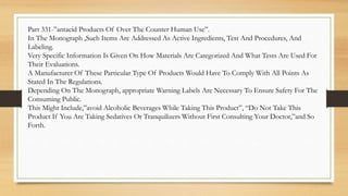 Part 331-”antacid Products Of Over The Counter Human Use”.
In The Monograph ,Such Items Are Addressed As Active Ingredients, Test And Procedures, And
Labeling.
Very Specific Information Is Given On How Materials Are Categorized And What Tests Are Used For
Their Evaluations.
A Manufacturer Of These Particular Type Of Products Would Have To Comply With All Points As
Stated In The Regulations.
Depending On The Monograph, appropriate Warning Labels Are Necessary To Ensure Safety For The
Consuming Public.
This Might Include,”avoid Alcoholic Beverages While Taking This Product”, “Do Not Take This
Product If You Are Taking Sedatives Or Tranquilizers Without First Consulting Your Doctor,”and So
Forth.
 