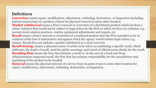 Definitions
Correction means repair, modification, adjustment, relabeling, destruction, or inspection (including
patient monitoring) of a product without its physical removal to some other location.
Market withdrawal means a firm's removal or correction of a distributed product which involves a
minor violation that would not be subject to legal action by the FDA or which involves no violation, e.g.,
normal stock rotation practices, routine equipment adjustments and repairs, etc.
Recall means a firm's removal or correction of a marketed product that the FDA considers to be in
violation of the laws it administers and against which the agency would initiate legal action, e.g.,
seizure. Recall does not include a market withdrawal or a stock recovery.
Recall strategy means a planned course of action to be taken in conducting a specific recall, which
addresses the depth of recall, need for public warnings, and extent of effectiveness checks for the recall.
Recalling firm means the firm that initiates a recall or, in the case of a Food and Drug
Administration-requested recall, the firm that has primary responsibility for the manufacture and
marketing of the product to be recalled.
Removal means the physical removal of a device from its point of use to some other location for
repair, modification, adjustment, relabeling, destruction, or inspection.
 