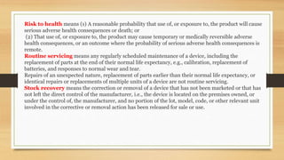Risk to health means (1) A reasonable probability that use of, or exposure to, the product will cause
serious adverse health consequences or death; or
(2) That use of, or exposure to, the product may cause temporary or medically reversible adverse
health consequences, or an outcome where the probability of serious adverse health consequences is
remote.
Routine servicing means any regularly scheduled maintenance of a device, including the
replacement of parts at the end of their normal life expectancy, e.g., calibration, replacement of
batteries, and responses to normal wear and tear.
Repairs of an unexpected nature, replacement of parts earlier than their normal life expectancy, or
identical repairs or replacements of multiple units of a device are not routine servicing.
Stock recovery means the correction or removal of a device that has not been marketed or that has
not left the direct control of the manufacturer, i.e., the device is located on the premises owned, or
under the control of, the manufacturer, and no portion of the lot, model, code, or other relevant unit
involved in the corrective or removal action has been released for sale or use.
 