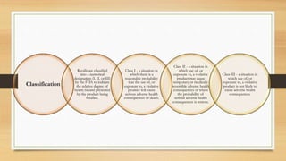 Classification
Recalls are classified
into a numerical
designation (I, II, or III)
by the FDA to indicate
the relative degree of
health hazard presented
by the product being
recalled.
Class I - a situation in
which there is a
reasonable probability
that the use of, or
exposure to, a violative
product will cause
serious adverse health
consequences or death.
Class II - a situation in
which use of, or
exposure to, a violative
product may cause
temporary or medically
reversible adverse health
consequences or where
the probability of
serious adverse health
consequences is remote.
Class III - a situation in
which use of, or
exposure to, a violative
product is not likely to
cause adverse health
consequences.
 