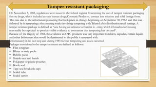 On November 5, 1982, regulations were issued in the federal register Concerning the use of tamper resistant packaging
for otc drugs, which included certain human drugs,Cosmetic Products , contact lens solution and solid dosage form.
This was due to the unfortunate poisoning that took place in chicago beginning. on September 30, 1982, and that was
followed by in tempering a the ensuring weeks involving tempering with Tylenol after distribution retail settings. A
temper-resistant package is defined as “one having an indicator or barrier to entry, which it breached or missing
reasonably be expected to provide visible evidence to consumers that tempering has occured“.
Because of the tragedy of 1982, this evidence an OTC products was very important to tablets, capsules, certain liquids
and other Substances that would be detrimental to the public it tempered with.
unfortunately it did not stop and during 1985 further tempering and cases occurred.
Packages considered to be tamper resistant are defined as follows:
 Film wrappers
 Blister or strip packs
 Bubble packs
 Shrinks seal and bands
 Foil,paper or plastic pouches
 Bottle seal
 Tape seal breakable caps
 Sealed tube
 Sealed carton
Tamper-resistant packaging
 